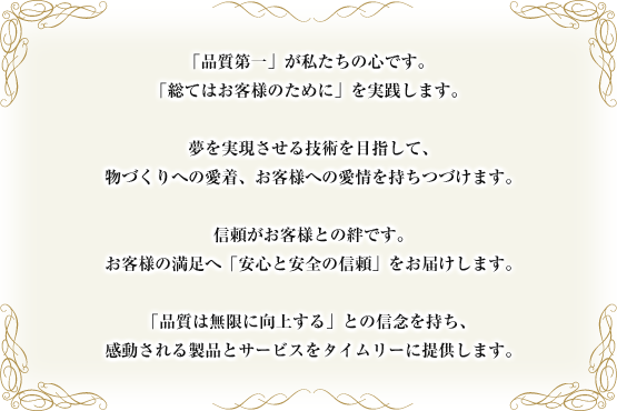 「品質第一」が私たちの心です。 「総てはお客様のために」を実践します。  夢を実現させる技術を目指して、 物づくりへの愛着、お客様への愛情を持ちつづけます。  信頼がお客様との絆です。 お客様の満足へ「安心と安全の信頼」をお届けします。  「品質は無限に向上する」との信念を持ち、 感動される製品とサービスをタイムリーに提供します。